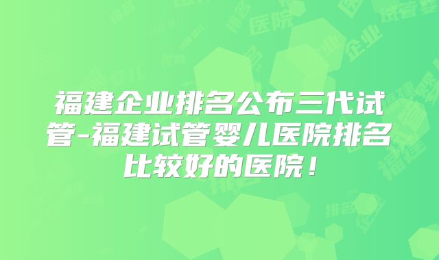 福建企业排名公布三代试管-福建试管婴儿医院排名比较好的医院!