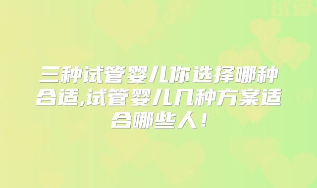 三种试管婴儿你选择哪种合适,试管婴儿几种方案适合哪些人！