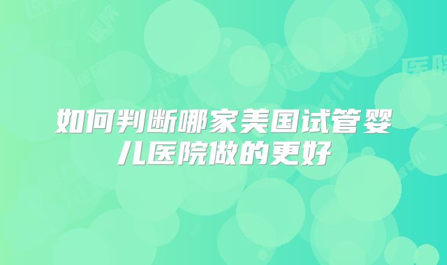 如何判断哪家美国试管婴儿医院做的更好