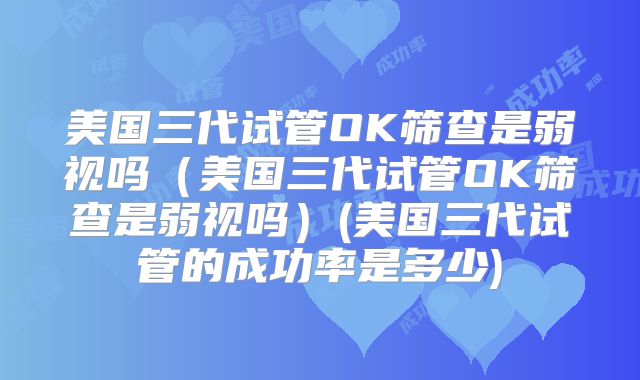 美国三代试管OK筛查是弱视吗（美国三代试管OK筛查是弱视吗）(美国三代试管的成功率是多少)
