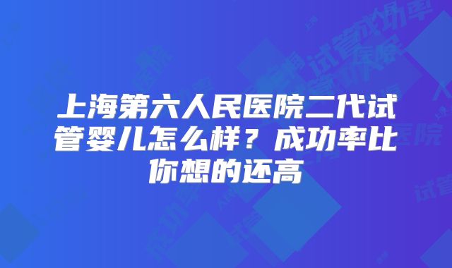 上海第六人民医院二代试管婴儿怎么样？成功率比你想的还高