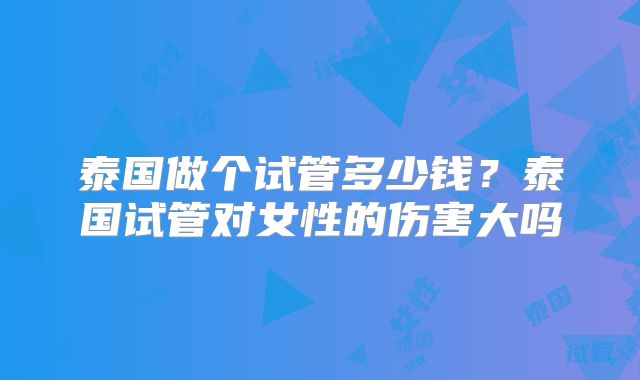 泰国做个试管多少钱？泰国试管对女性的伤害大吗