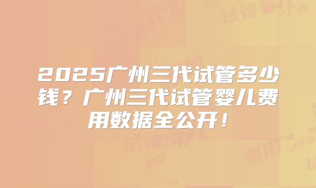 2025广州三代试管多少钱？广州三代试管婴儿费用数据全公开！