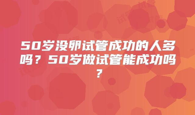 50岁没卵试管成功的人多吗？50岁做试管能成功吗？