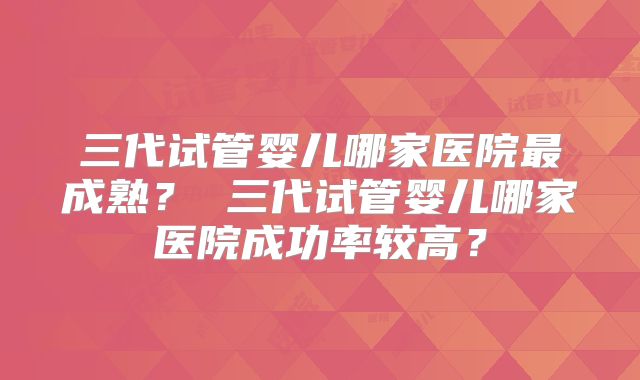 三代试管婴儿哪家医院最成熟？ 三代试管婴儿哪家医院成功率较高？