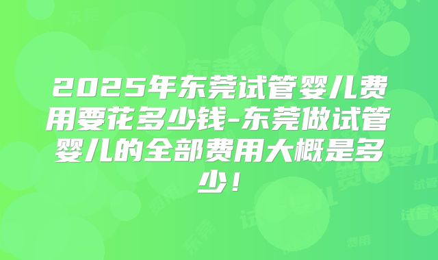 2025年东莞试管婴儿费用要花多少钱-东莞做试管婴儿的全部费用大概是多少！
