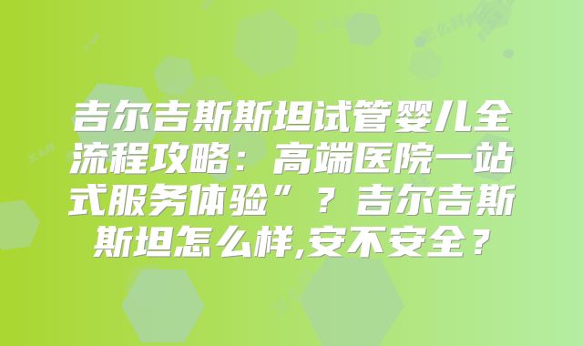 吉尔吉斯斯坦试管婴儿全流程攻略：高端医院一站式服务体验”？吉尔吉斯斯坦怎么样,安不安全？
