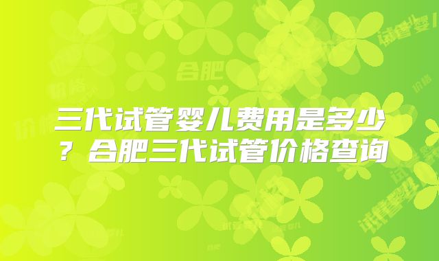三代试管婴儿费用是多少？合肥三代试管价格查询