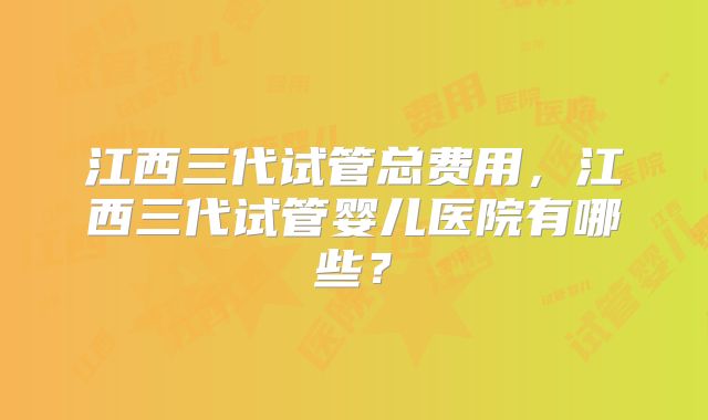 江西三代试管总费用，江西三代试管婴儿医院有哪些？