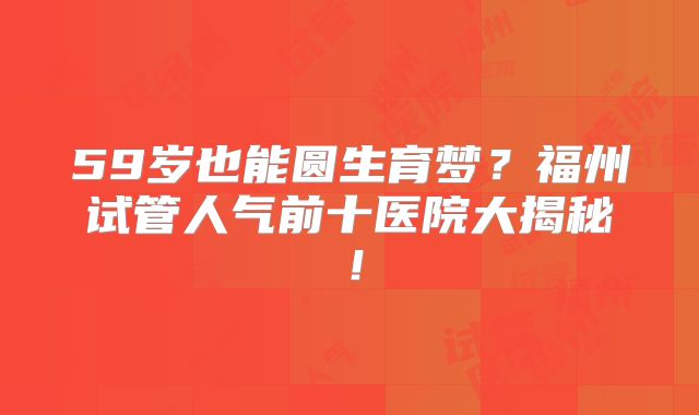 59岁也能圆生育梦?福州试管人气前十医院大揭秘!