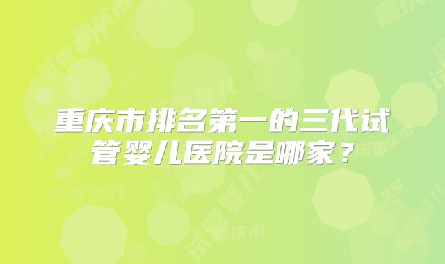 重庆市排名第一的三代试管婴儿医院是哪家？