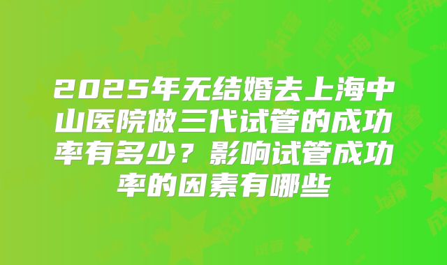2025年无结婚去上海中山医院做三代试管的成功率有多少?影响试管成功率的因素有哪些