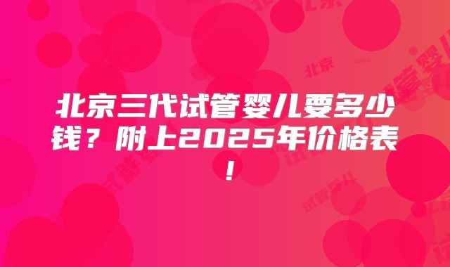 北京三代试管婴儿要多少钱？附上2025年价格表！