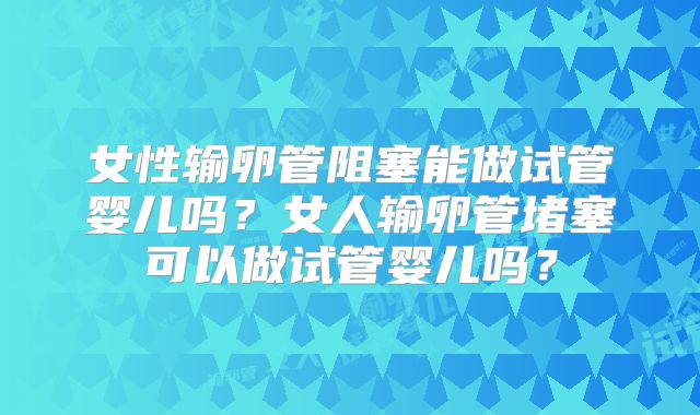 女性输卵管阻塞能做试管婴儿吗？女人输卵管堵塞可以做试管婴儿吗？