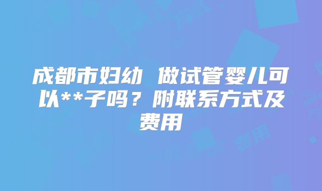 成都市妇幼 做试管婴儿可以**子吗？附联系方式及费用