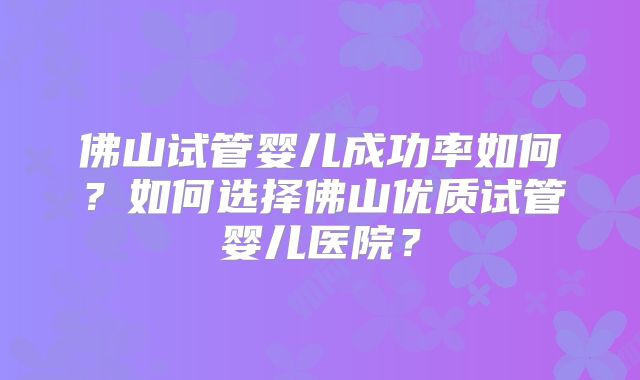 佛山试管婴儿成功率如何？如何选择佛山优质试管婴儿医院？