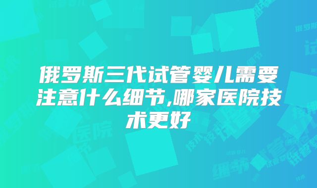 俄罗斯三代试管婴儿需要注意什么细节,哪家医院技术更好