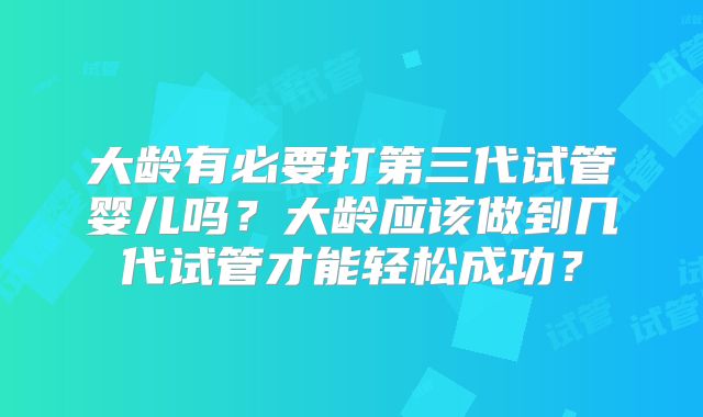 大龄有必要打第三代试管婴儿吗？大龄应该做到几代试管才能轻松成功？