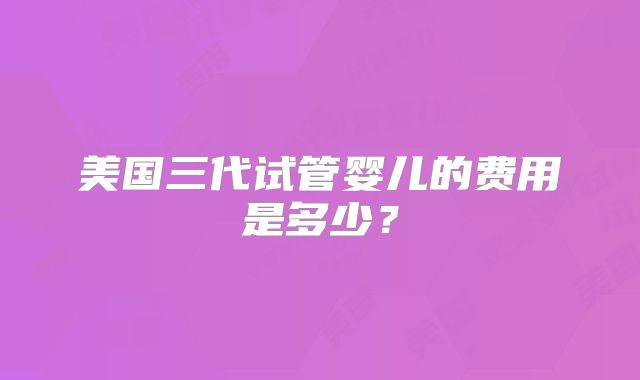 美国三代试管婴儿的费用是多少？