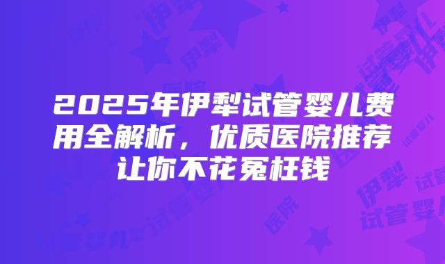 2025年伊犁试管婴儿费用全解析，优质医院推荐让你不花冤枉钱