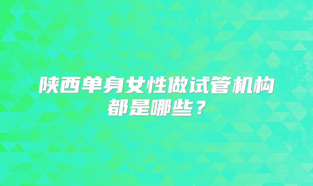 陕西单身女性做试管机构都是哪些？