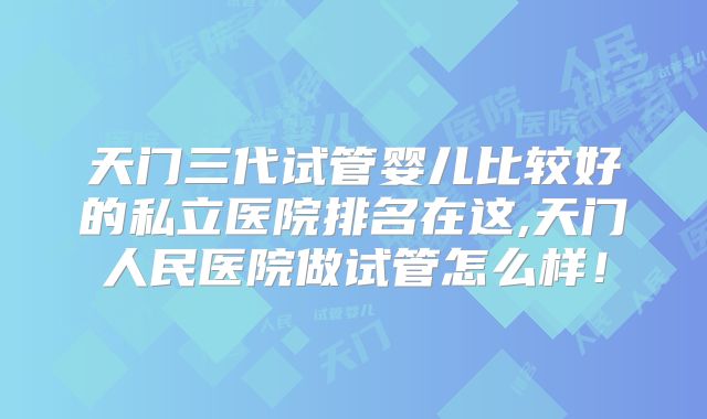 天门三代试管婴儿比较好的私立医院排名在这,天门人民医院做试管怎么样!
