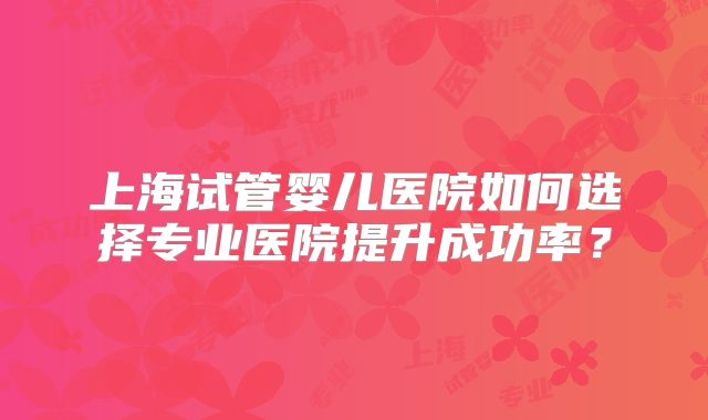 上海试管婴儿医院如何选择专业医院提升成功率?