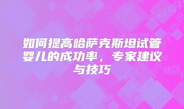 如何提高哈萨克斯坦试管婴儿的成功率，专家建议与技巧