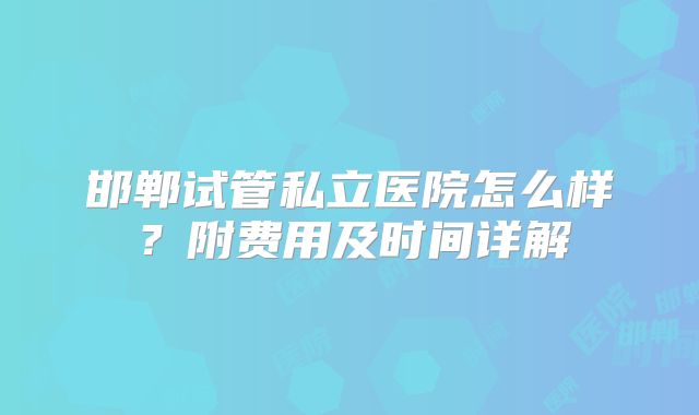 邯郸试管私立医院怎么样？附费用及时间详解