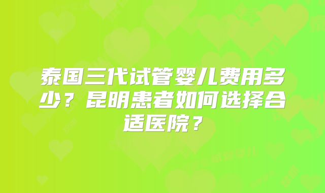 泰国三代试管婴儿费用多少？昆明患者如何选择合适医院？