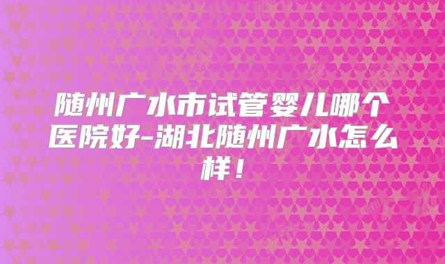 随州广水市试管婴儿哪个医院好-湖北随州广水怎么样！
