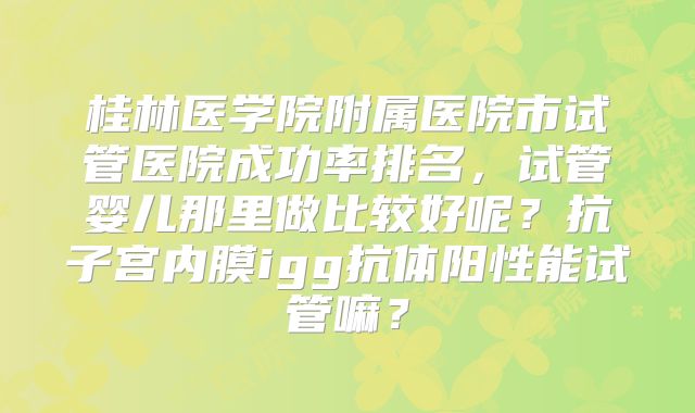 桂林医学院附属医院市试管医院成功率排名，试管婴儿那里做比较好呢？抗子宫内膜igg抗体阳性能试管嘛？