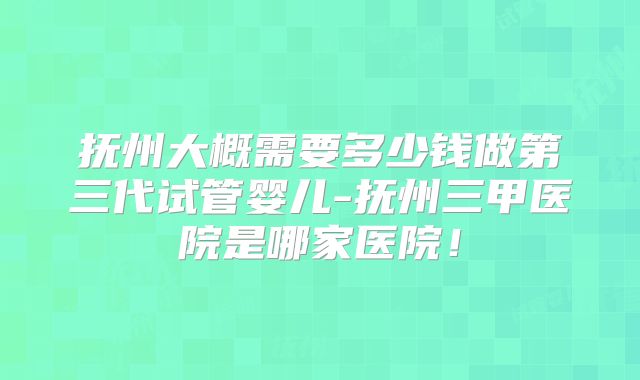 抚州大概需要多少钱做第三代试管婴儿-抚州三甲医院是哪家医院!