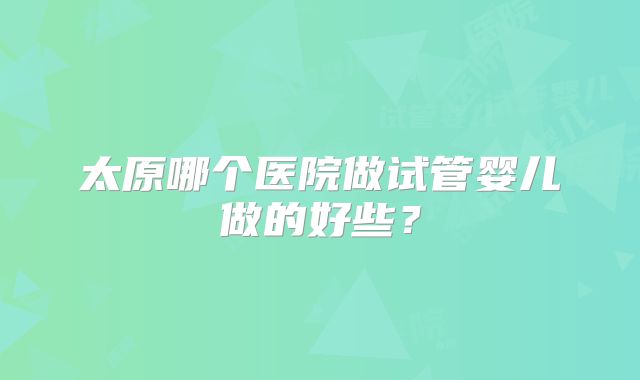 太原哪个医院做试管婴儿做的好些？