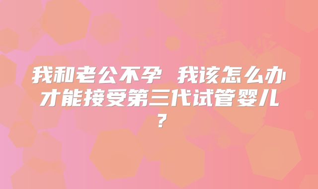 我和老公不孕 我该怎么办才能接受第三代试管婴儿?
