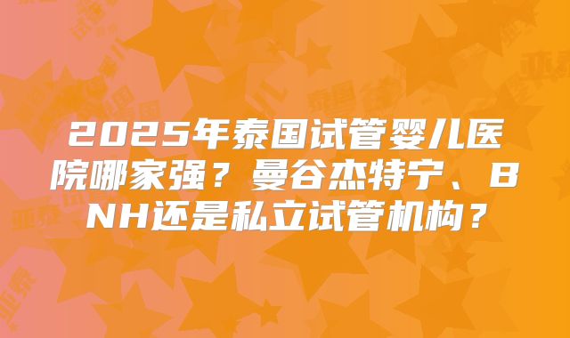 2025年泰国试管婴儿医院哪家强？曼谷杰特宁、BNH还是私立试管机构？