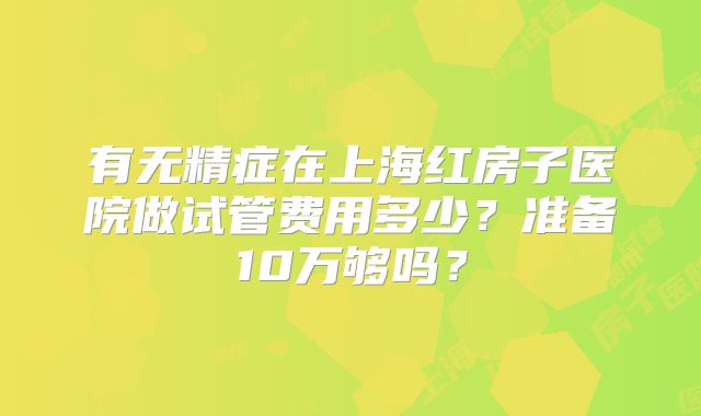 有无精症在上海红房子医院做试管费用多少？准备10万够吗？