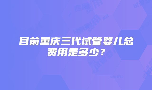 目前重庆三代试管婴儿总费用是多少？