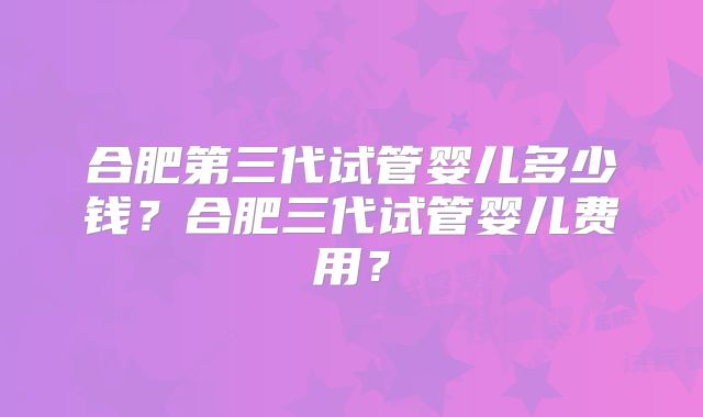 合肥第三代试管婴儿多少钱？合肥三代试管婴儿费用？