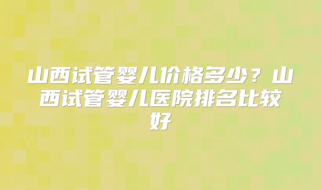 山西试管婴儿价格多少?山西试管婴儿医院排名比较好