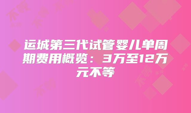 运城第三代试管婴儿单周期费用概览：3万至12万元不等