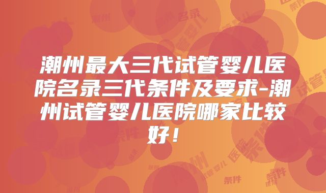 潮州最大三代试管婴儿医院名录三代条件及要求-潮州试管婴儿医院哪家比较好！