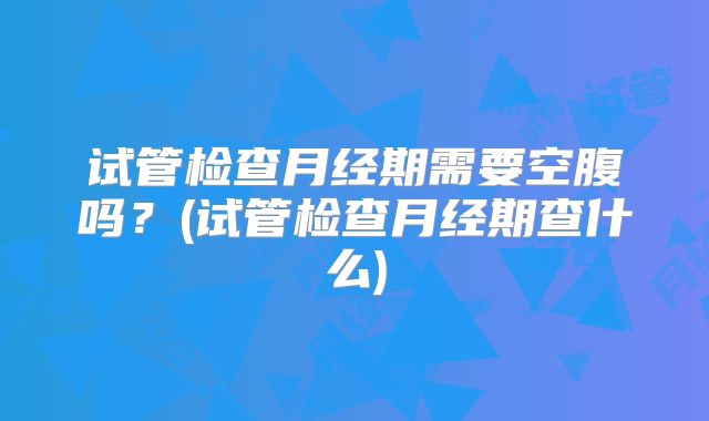 试管检查月经期需要空腹吗？(试管检查月经期查什么)