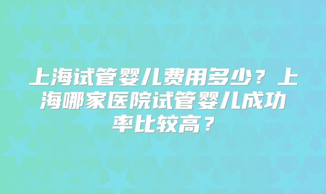 上海试管婴儿费用多少？上海哪家医院试管婴儿成功率比较高？