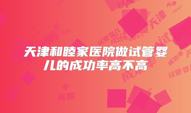 天津和睦家医院做试管婴儿的成功率高不高