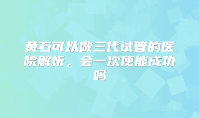 黄石可以做三代试管的医院解析，会一次便能成功吗