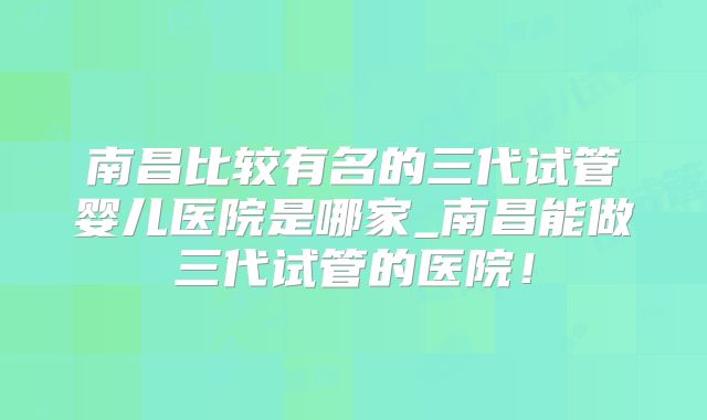南昌比较有名的三代试管婴儿医院是哪家_南昌能做三代试管的医院！