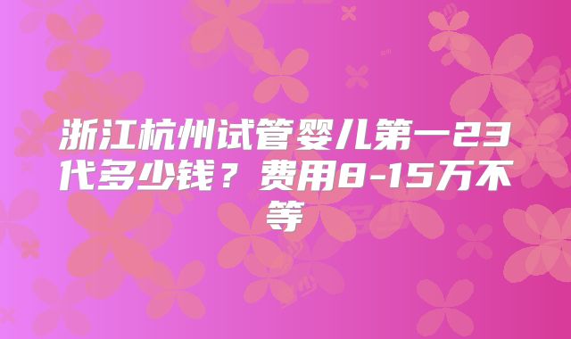 浙江杭州试管婴儿第一23代多少钱？费用8-15万不等