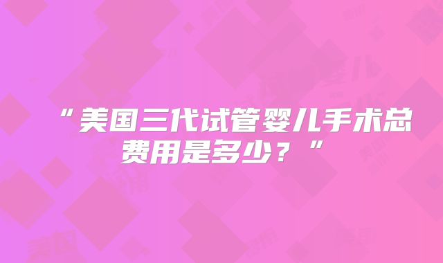 “美国三代试管婴儿手术总费用是多少？”