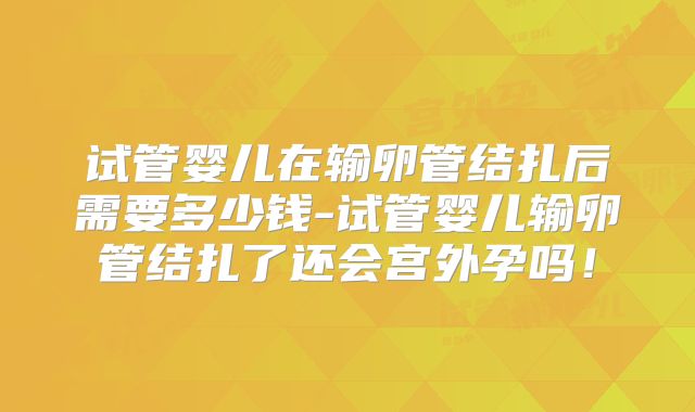 试管婴儿在输卵管结扎后需要多少钱-试管婴儿输卵管结扎了还会宫外孕吗！